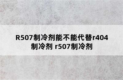 R507制冷剂能不能代替r404制冷剂 r507制冷剂